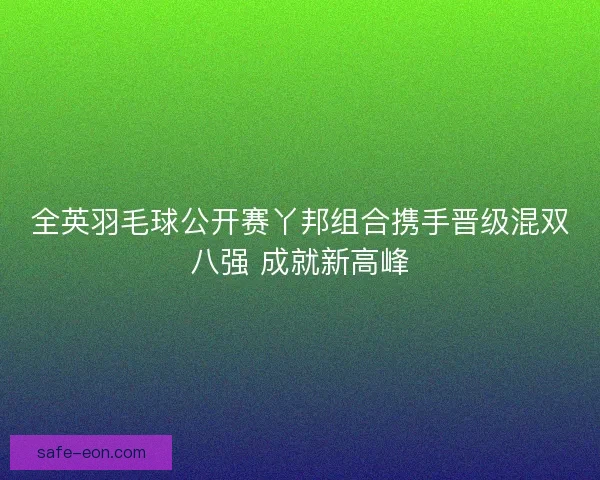 全英羽毛球公开赛丫邦组合携手晋级混双八强 成就新高峰