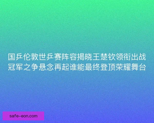国乒伦敦世乒赛阵容揭晓王楚钦领衔出战冠军之争悬念再起谁能最终登顶荣耀舞台