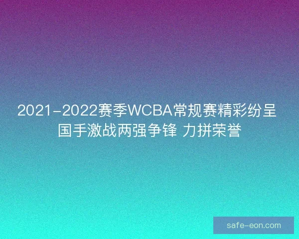 2021-2022赛季WCBA常规赛精彩纷呈 国手激战两强争锋 力拼荣誉