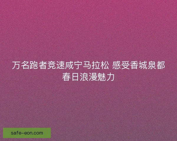 万名跑者竞速咸宁马拉松 感受香城泉都春日浪漫魅力