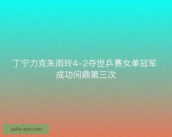 丁宁力克朱雨玲4-2夺世乒赛女单冠军 成功问鼎第三次