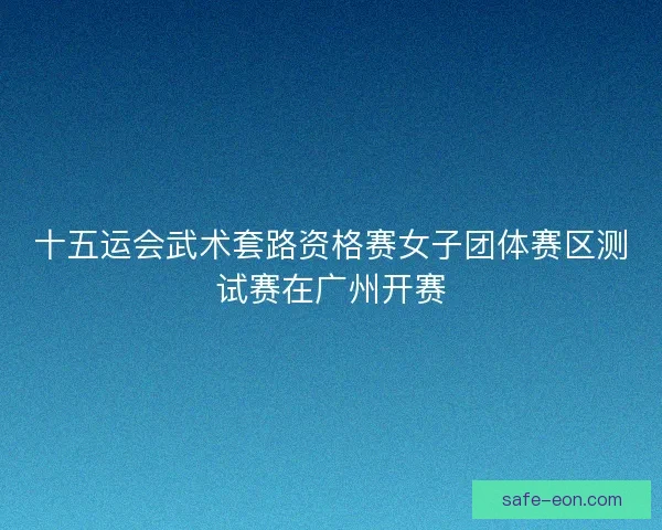 十五运会武术套路资格赛女子团体赛区测试赛在广州开赛